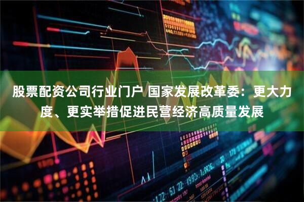 股票配资公司行业门户 国家发展改革委：更大力度、更实举措促进民营经济高质量发展