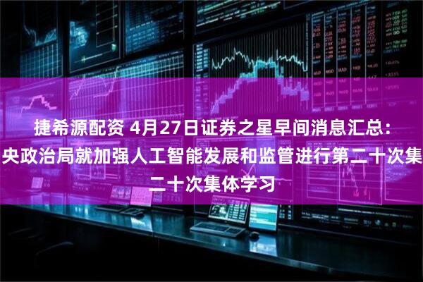 捷希源配资 4月27日证券之星早间消息汇总：中共中央政治局就加强人工智能发展和监管进行第二十次集体学习