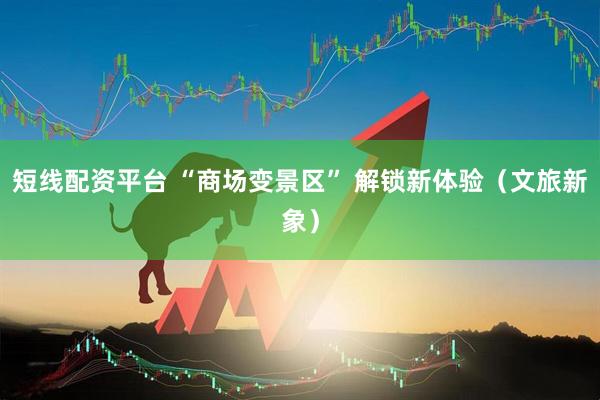 短线配资平台 “商场变景区” 解锁新体验（文旅新象）