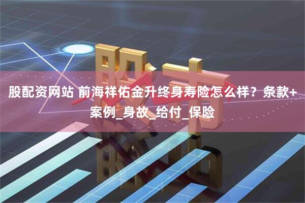 股配资网站 前海祥佑金升终身寿险怎么样？条款+案例_身故_给付_保险
