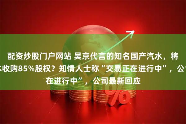 配资炒股门户网站 吴京代言的知名国产汽水，将被美国资本收购85%股权？知情人士称“交易正在进行中”，公司最新回应