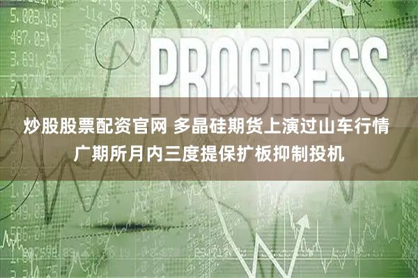 炒股股票配资官网 多晶硅期货上演过山车行情 广期所月内三度提保扩板抑制投机