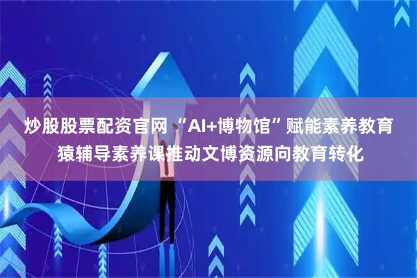 炒股股票配资官网 “AI+博物馆”赋能素养教育 猿辅导素养课推动文博资源向教育转化