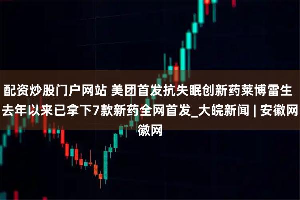 配资炒股门户网站 美团首发抗失眠创新药莱博雷生 去年以来已拿下7款新药全网首发_大皖新闻 | 安徽网