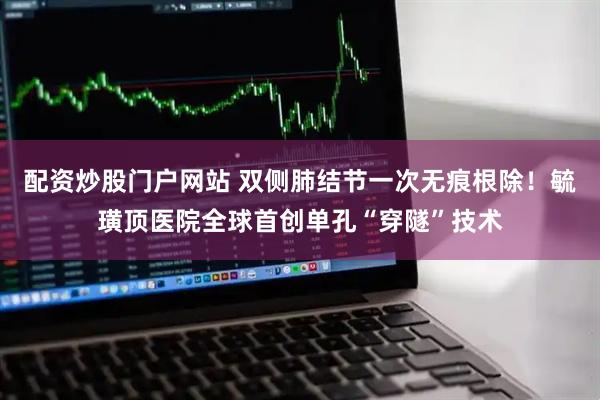 配资炒股门户网站 双侧肺结节一次无痕根除！毓璜顶医院全球首创单孔“穿隧”技术