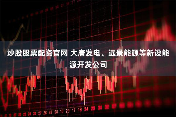 炒股股票配资官网 大唐发电、远景能源等新设能源开发公司