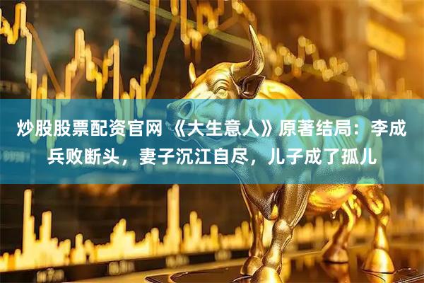 炒股股票配资官网 《大生意人》原著结局：李成兵败断头，妻子沉江自尽，儿子成了孤儿