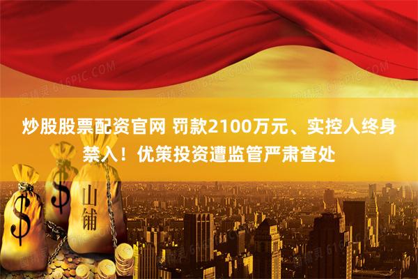 炒股股票配资官网 罚款2100万元、实控人终身禁入！优策投资遭监管严肃查处