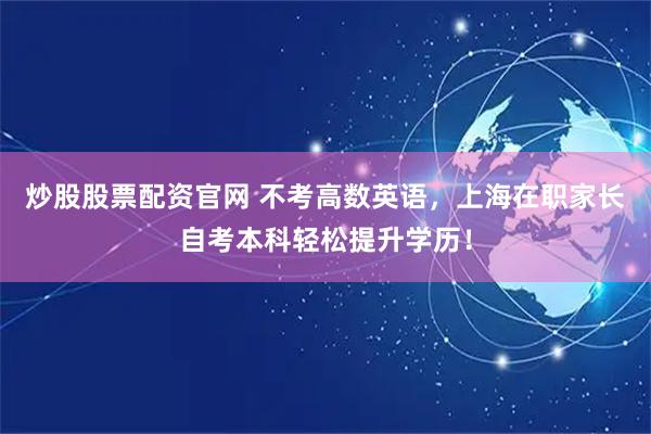 炒股股票配资官网 不考高数英语，上海在职家长自考本科轻松提升学历！