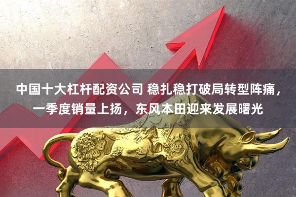 中国十大杠杆配资公司 稳扎稳打破局转型阵痛，一季度销量上扬，东风本田迎来发展曙光