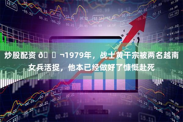 炒股配资 🌬1979年，战士黄干宗被两名越南女兵活捉，他本已经做好了慷慨赴死