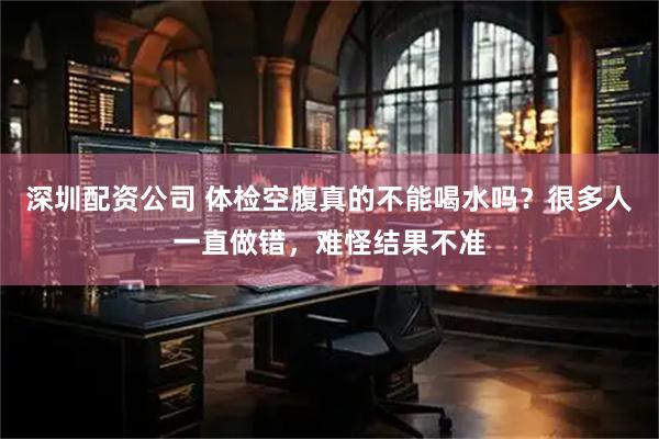 深圳配资公司 体检空腹真的不能喝水吗？很多人一直做错，难怪结果不准