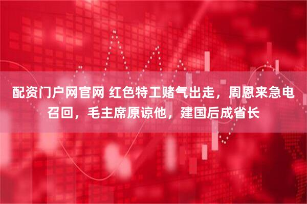 配资门户网官网 红色特工赌气出走，周恩来急电召回，毛主席原谅他，建国后成省长
