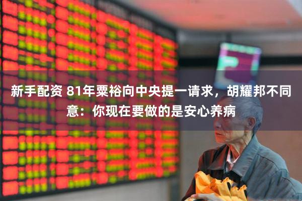 新手配资 81年粟裕向中央提一请求，胡耀邦不同意：你现在要做的是安心养病