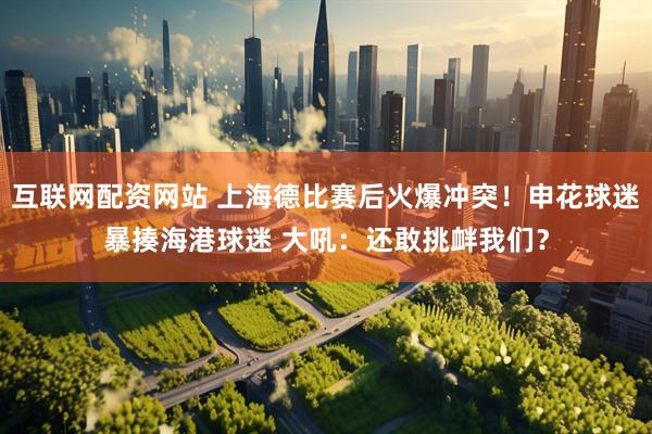 互联网配资网站 上海德比赛后火爆冲突!申花球迷暴揍海港球迷 大吼:还敢挑衅我们?